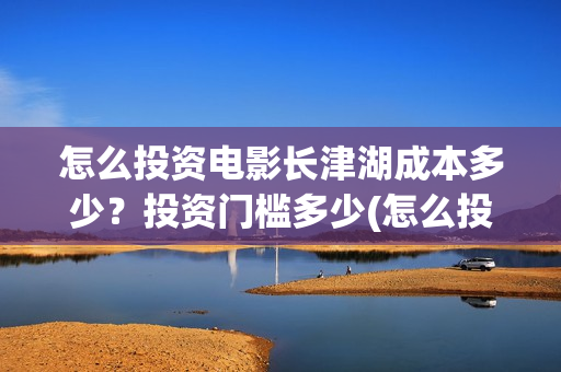 怎么投资电影长津湖成本多少？投资门槛多少(怎么投资一部电影)