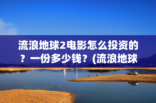 流浪地球2电影怎么投资的?一份多少钱?(流浪地球2电影时长) 流浪地球2电影怎么投资的?一份多少钱?(流浪地球2电影时长)