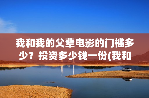 我和我的父辈电影的门槛多少？投资多少钱一份(我和我的父辈电影导演是谁)
