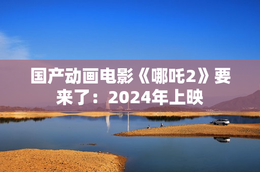 国产动画电影《哪吒2》要来了：2024年上映