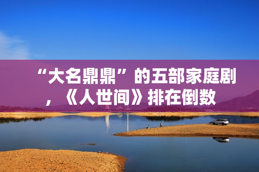 “大名鼎鼎”的五部家庭剧，《人世间》排在倒数