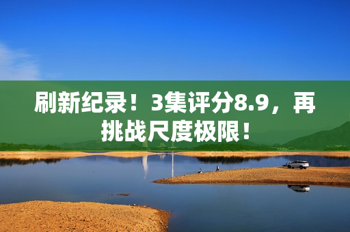 刷新纪录!3集评分8.9,再挑战尺度极限! 刷新纪录!3集评分8.9,再挑战尺度极限!