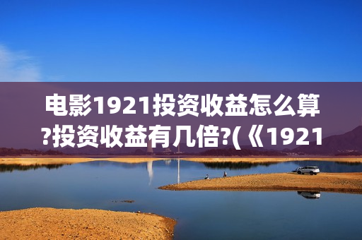 电影1921投资收益怎么算?投资收益有几倍?(《1921》电影投资)