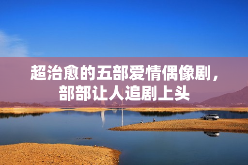 超治愈的五部爱情偶像剧，部部让人追剧上头