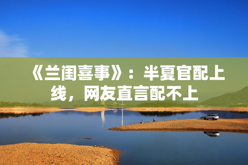 《兰闺喜事》：半夏官配上线，网友直言配不上