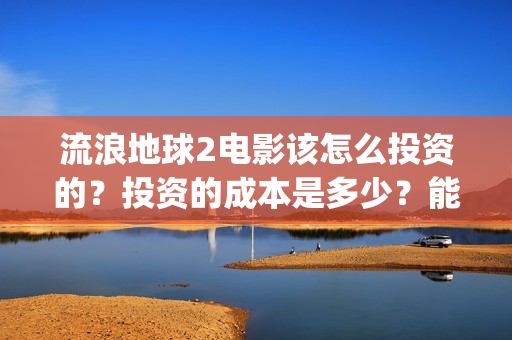 流浪地球2电影该怎么投资的?投资的成本是多少?能赚钱吗?(流浪地球2电影票房累计多少亿) 流浪地球2电影该怎么投资的?投资的成本是多少?能赚钱吗?(流浪地球2电影票房累计多少亿)