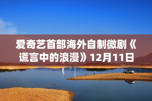 爱奇艺首部海外自制微剧《谎言中的浪漫》12月11日上线国际版(爱奇艺海外市场)