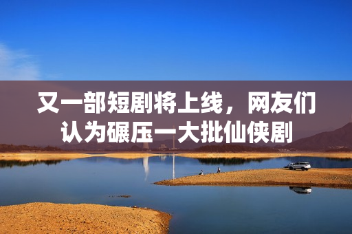 又一部短剧将上线，网友们认为碾压一大批仙侠剧