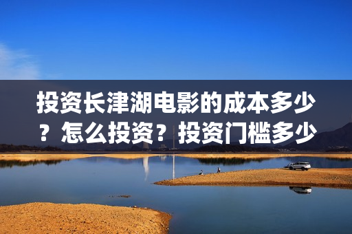 投资长津湖电影的成本多少？怎么投资？投资门槛多少(长津湖电影投资者)