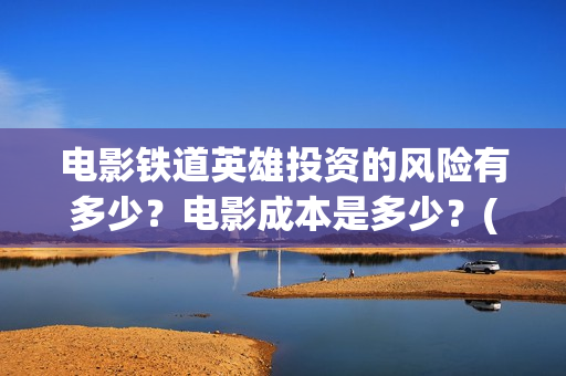 电影铁道英雄投资的风险有多少？电影成本是多少？(铁道英雄电影预告)