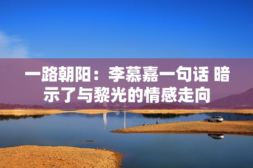 一路朝阳：李慕嘉一句话 暗示了与黎光的情感走向