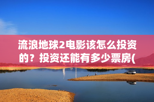 流浪地球2电影该怎么投资的？投资还能有多少票房(流浪地球2电影下载)