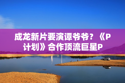 成龙新片要演谭爷爷？《P计划》合作顶流巨星P