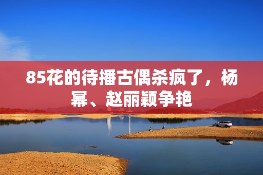 85花的待播古偶杀疯了,杨幂、赵丽颖争艳 85花的待播古偶杀疯了,杨幂、赵丽颖争艳