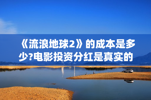 《流浪地球2》的成本是多少?电影投资分红是真实的吗?(流浪地球2 电影)