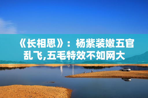 《长相思》：杨紫装嫩五官乱飞,五毛特效不如网大