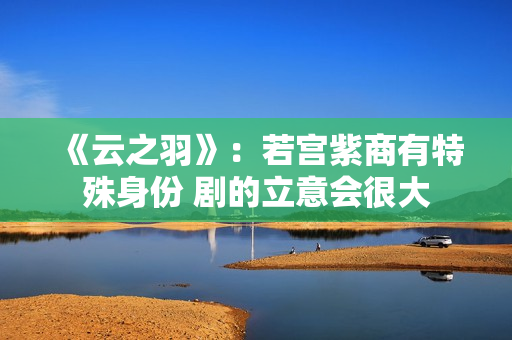 《云之羽》：若宫紫商有特殊身份 剧的立意会很大