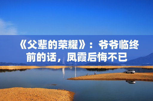 《父辈的荣耀》：爷爷临终前的话，凤霞后悔不已