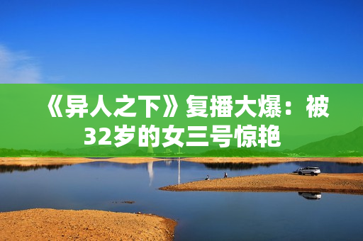 《异人之下》复播大爆：被32岁的女三号惊艳