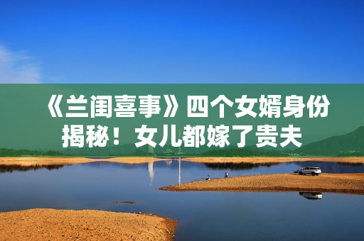 《兰闺喜事》四个女婿身份揭秘!女儿都嫁了贵夫 《兰闺喜事》四个女婿身份揭秘!女儿都嫁了贵夫