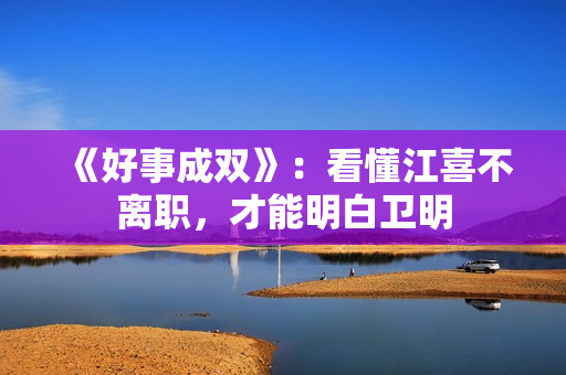 《好事成双》：看懂江喜不离职，才能明白卫明