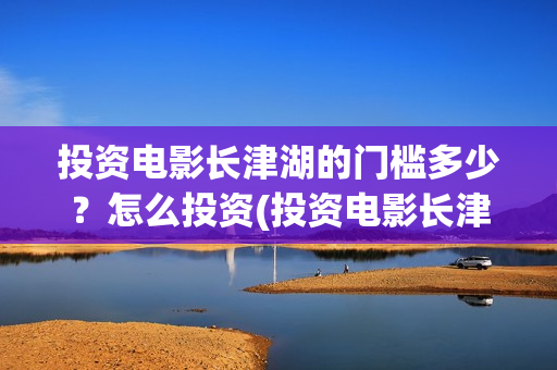 投资电影长津湖的门槛多少？怎么投资(投资电影长津湖安全吗)