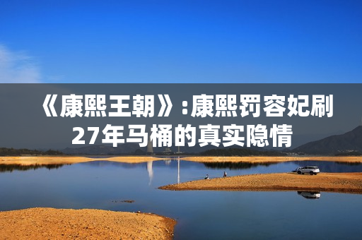 《康熙王朝》:康熙罚容妃刷27年马桶的真实隐情