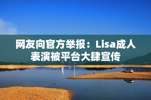 网友向官方举报:Lisa成人表演被平台大肆宣传 网友向官方举报:Lisa成人表演被平台大肆宣传