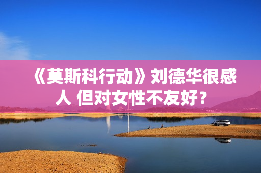 《莫斯科行动》刘德华很感人 但对女性不友好？