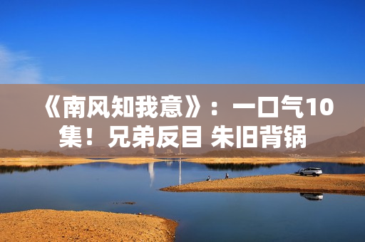 《南风知我意》：一口气10集！兄弟反目 朱旧背锅
