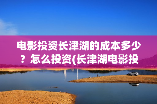 电影投资长津湖的成本多少？怎么投资(长津湖电影投资者)