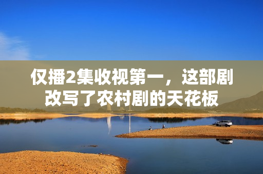仅播2集收视第一，这部剧改写了农村剧的天花板