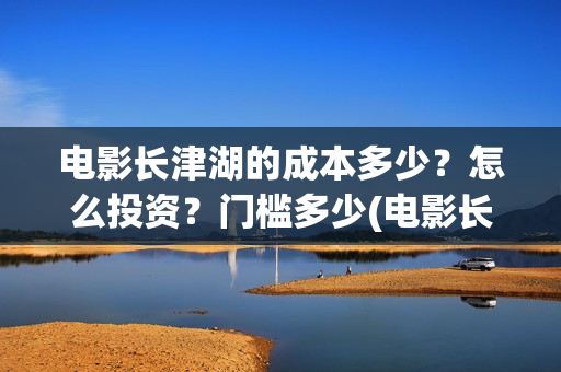 电影长津湖的成本多少？怎么投资？门槛多少(电影长津湖讲述的是)