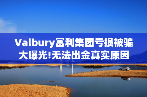 Valbury富利集团亏损被骗大曝光!无法出金真实原因揭晓(富利科技集团)