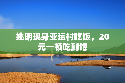 姚明现身亚运村吃饭,20元一顿吃到饱 姚明现身亚运村吃饭,20元一顿吃到饱