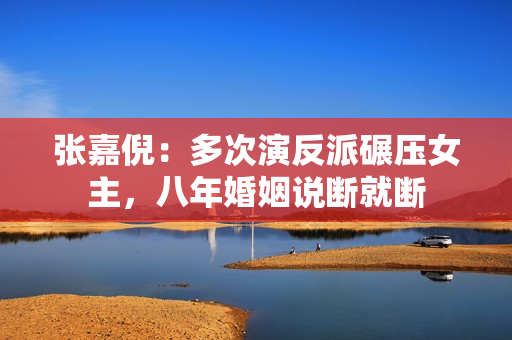 张嘉倪：多次演反派碾压女主，八年婚姻说断就断