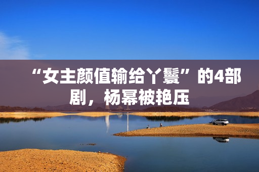 “女主颜值输给丫鬟”的4部剧,杨幂被艳压 “女主颜值输给丫鬟”的4部剧,杨幂被艳压