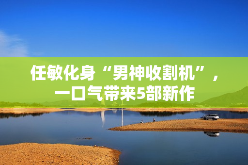 任敏化身“男神收割机”，一口气带来5部新作