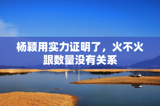 杨颖用实力证明了，火不火跟数量没有关系