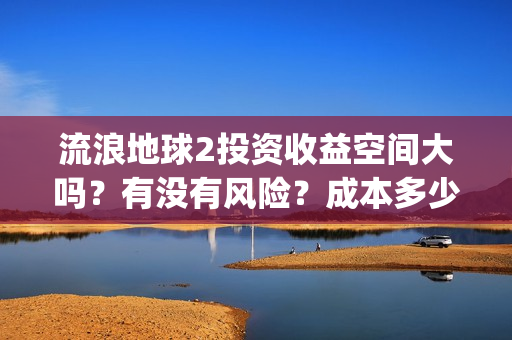 流浪地球2投资收益空间大吗?有没有风险?成本多少?(流浪地球2剧情推测) 流浪地球2投资收益空间大吗?有没有风险?成本多少?(流浪地球2剧情推测)