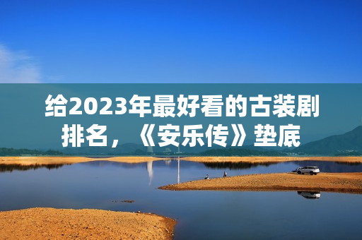 给2023年最好看的古装剧排名，《安乐传》垫底