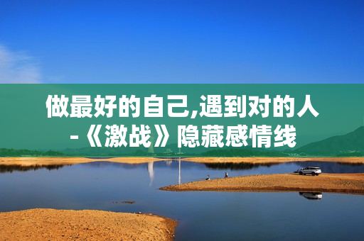 做最好的自己,遇到对的人-《激战》隐藏感情线