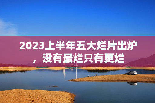 2023上半年五大烂片出炉，没有最烂只有更烂