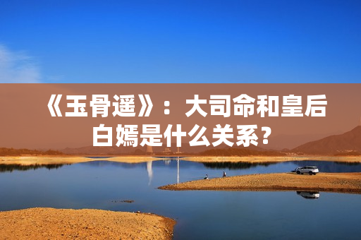 《玉骨遥》：大司命和皇后白嫣是什么关系？