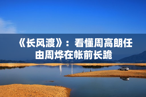 《长风渡》：看懂周高朗任由周烨在帐前长跪