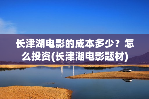 长津湖电影的成本多少？怎么投资(长津湖电影题材)