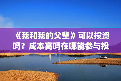 《我和我的父辈》可以投资吗？成本高吗在哪能参与投资？(我和我的父辈演员表)