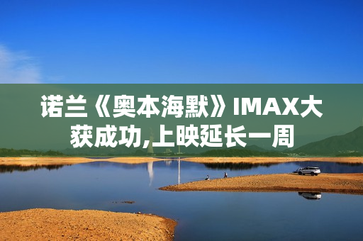 诺兰《奥本海默》IMAX大获成功,上映延长一周