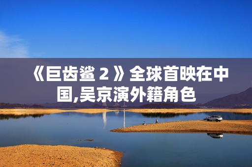 《巨齿鲨２》全球首映在中国,吴京演外籍角色