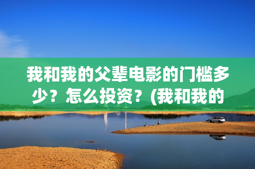 我和我的父辈电影的门槛多少?怎么投资?(我和我的父辈电视剧) 我和我的父辈电影的门槛多少?怎么投资?(我和我的父辈电视剧)